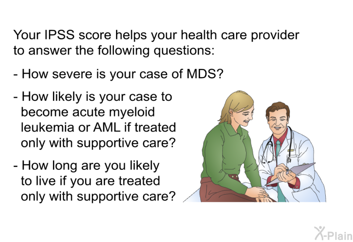 Your IPSS score helps your health care provider to answer the following questions:  How severe is your case of MDS? How likely is your case to become acute myeloid leukemia or AML if treated only with supportive care? How long are you likely to live if you are treated only with supportive care?