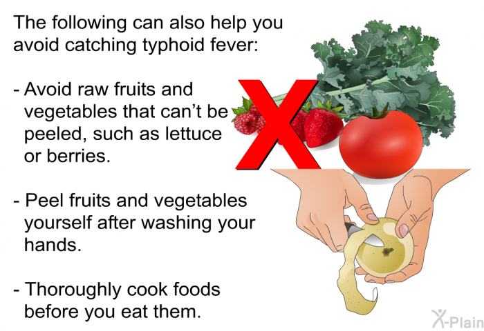 The following can also help you avoid catching typhoid fever:  Avoid raw fruits and vegetables that can't be peeled, such as lettuce or berries. Peel fruits and vegetables yourself after washing your hands. Thoroughly cook foods before you eat them.