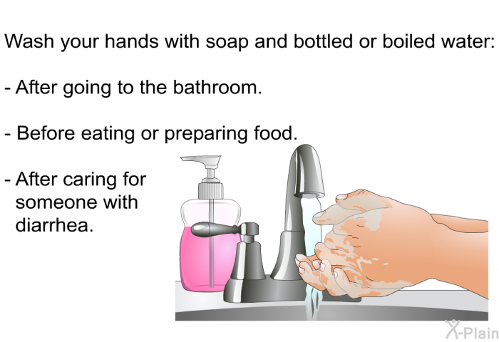 Wash your hands with soap and bottled or boiled water:  After going to the bathroom. Before eating or preparing food. After caring for someone with diarrhea.