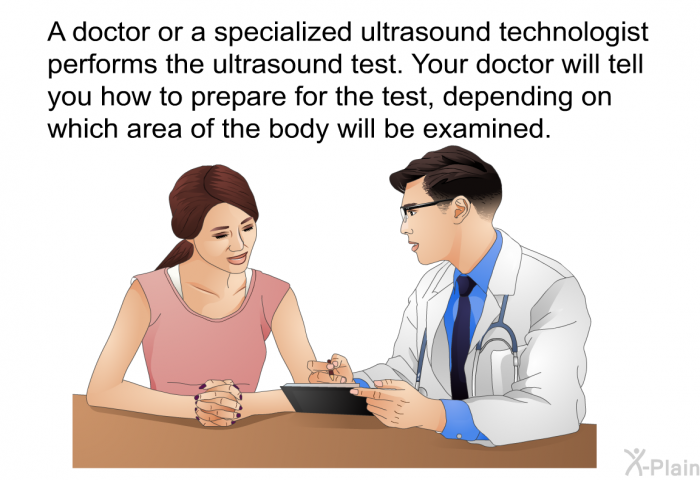 A doctor or a specialized ultrasound technologist performs the ultrasound test. Your doctor will tell you how to prepare for the test, depending on which area of the body will be examined.