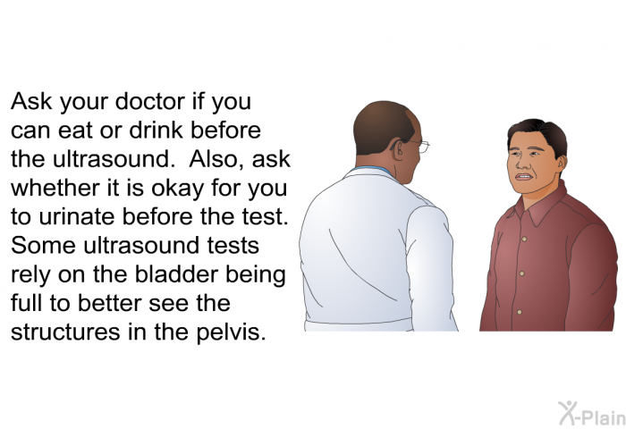 Ask your doctor if you can eat or drink before the ultrasound. Also, ask whether it is okay for you to urinate before the test. Some ultrasound tests rely on the bladder being full to better see the structures in the pelvis.