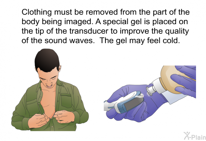 Clothing must be removed from the part of the body being imaged. A special gel is placed on the tip of the transducer to improve the quality of the sound waves. The gel may feel cold.