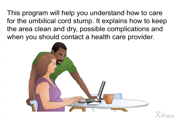 This health information will help you understand how to care for the umbilical cord stump. It explains how to keep the area clean and dry, possible complications and when you should contact a health care provider.