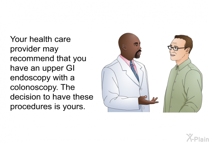Your health care provider may recommend that you have an upper GI endoscopy with a colonoscopy. The decision to have these procedures is yours.