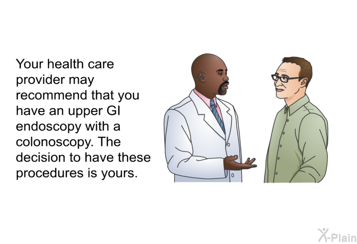 Your health care provider may recommend that you have an upper GI endoscopy with a colonoscopy. The decision to have these procedures is yours.