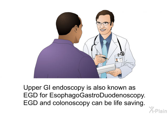 Upper GI endoscopy is also known as EGD for EsophagoGastroDuodenoscopy. EGD and colonoscopy can be life saving.