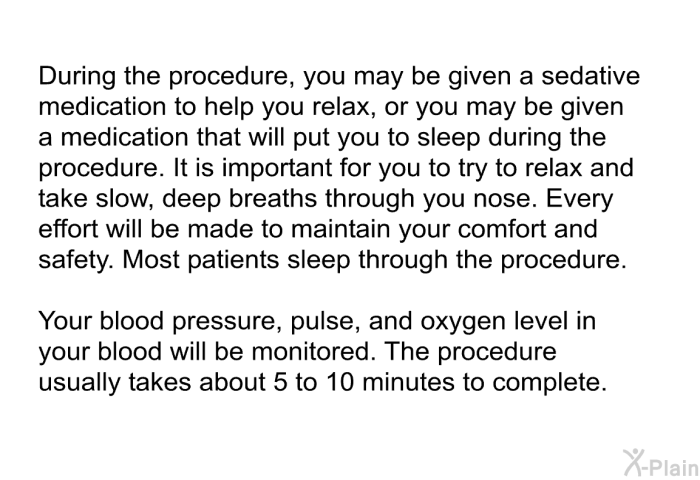 During the procedure, you may be given a sedative medication to help you relax, or you may be given a medication that will put you to sleep during the procedure. It is important for you to try to relax and take slow, deep breaths through you nose. Every effort will be made to maintain your comfort and safety. Most patients sleep through the procedure. Your blood pressure, pulse, and oxygen level in your blood will be monitored. The procedure usually takes about 5 to 10 minutes to complete.