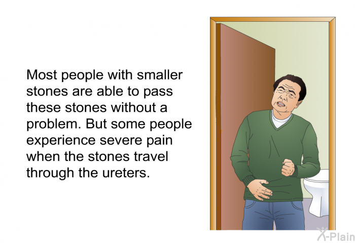 Most people with smaller stones are able to pass these stones without a problem. But some people experience severe pain when the stones travel through the ureters.