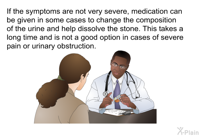 If the symptoms are not very severe, medication can be given in some cases to change the composition of the urine and help dissolve the stone. This takes a long time and is not a good option in cases of severe pain or urinary obstruction.