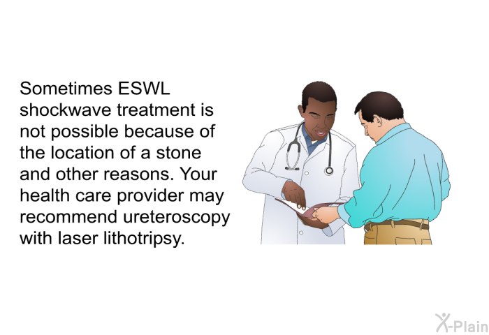Sometimes ESWL shockwave treatment is not possible because of the location of a stone and other reasons. Your health care provider may recommend ureteroscopy with laser lithotripsy.