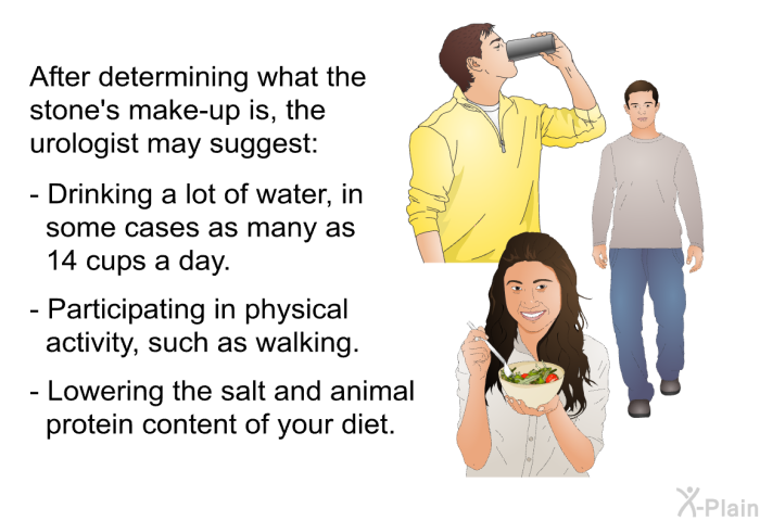 After determining what the stone's make-up is, the urologist may suggest:  Drinking a lot of water, in some cases as many as 14 cups a day. Participating in physical activity, such as walking. Lowering the salt and animal protein content of your diet.
