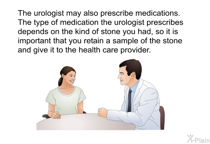 The urologist may also prescribe medications. The type of medication the urologist prescribes depends on the kind of stone you had, so it is important that you retain a sample of the stone and give it to the health care provider.