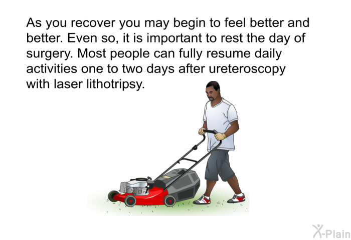 As you recover you may begin to feel better and better. Even so, it is important to rest the day of surgery. Most people can fully resume daily activities one to two days after ureteroscopy with laser lithotripsy.