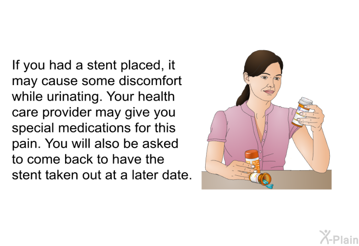 If you had a stent placed, it may cause some discomfort while urinating. Your health care provider may give you special medications for this pain. You will also be asked to come back to have the stent taken out at a later date.