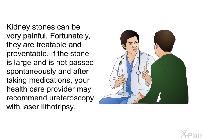 Kidney stones can be very painful. Fortunately, they are treatable and preventable. If the stone is large and is not passed spontaneously and after taking medications, your health care provider may recommend ureteroscopy with laser lithotripsy.