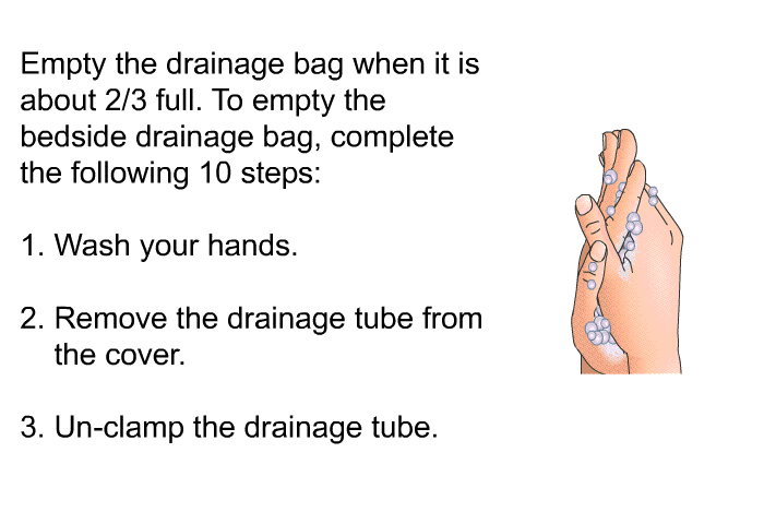 Empty the drainage bag when it is about 2/3 full. To empty the bedside drainage bag, complete the following 10 steps:  Wash your hands. Remove the drainage tube from the cover. Un-clamp the drainage tube.