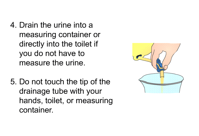 Drain the urine into a measuring container or directly into the toilet if you do not have to measure the urine. Do not touch the tip of the drainage tube with your hands, toilet or measuring container.