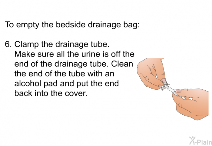 To empty the bedside drainage bag:  Clamp the drainage tube. Make sure all the urine is off the end of the drainage tube. Clean the end of the tube with an alcohol pad and put the end back into the cover.