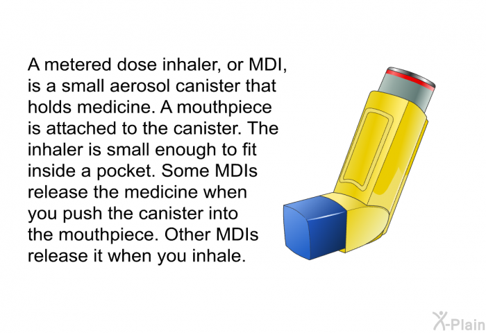 A metered dose inhaler, or MDI, is a small aerosol canister that holds medicine. A mouthpiece is attached to the canister. The inhaler is small enough to fit inside a pocket. Some MDIs release the medicine when you push the canister into the mouthpiece. Other MDIs release it when you inhale.