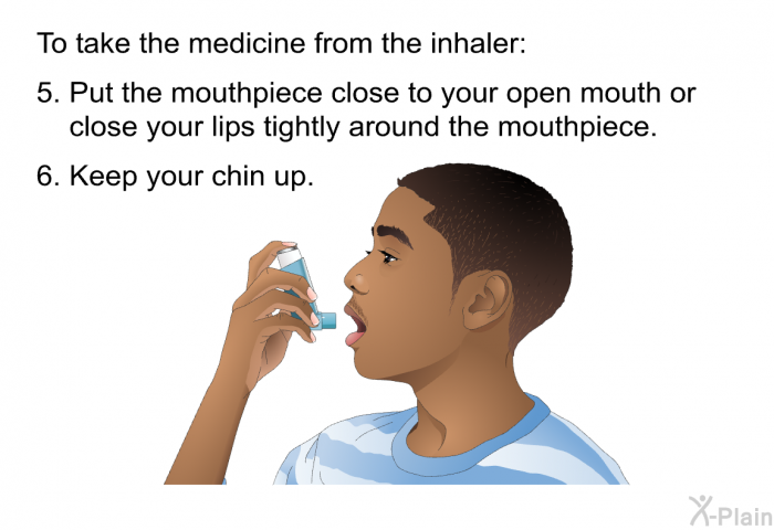 To take the medicine from the inhaler:  Put the mouthpiece close to your open mouth or close your lips tightly around the mouthpiece. Keep your chin up.