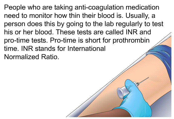 People who are taking anti-coagulation medication need to monitor how thin their blood is. Usually, a person does this by going to the lab regularly to test his or her blood. These tests are called INR and pro-time tests. Pro-time is short for prothrombin time. INR stands for International Normalized Ratio.