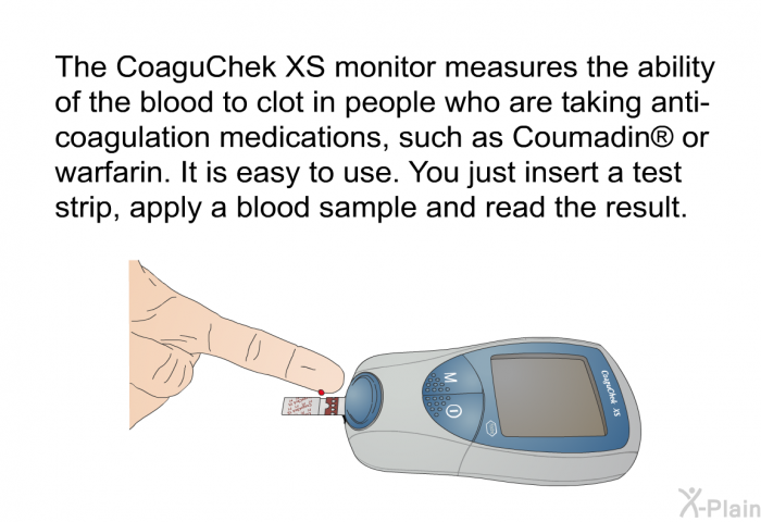 The CoaguChek XS monitor measures the ability of the blood to clot in people who are taking anti-coagulation medications, such as Coumadin  or warfarin. It is easy to use. You just insert a test strip, apply a blood sample and read the result.