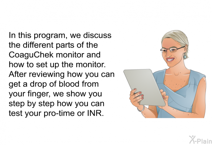 In this health information, we discuss the different parts of the CoaguChek monitor and how to set up the monitor. After reviewing how you can get a drop of blood from your finger, we show you step by step how you can test your pro-time or INR.