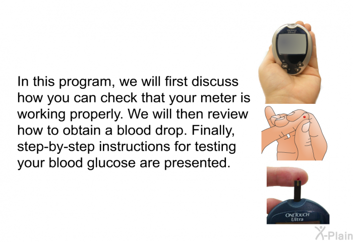 In this information, we will first discuss how you can check that your meter is working properly. We will then review how to obtain a blood drop. Finally, step-by- step instructions for testing your blood glucose are presented.