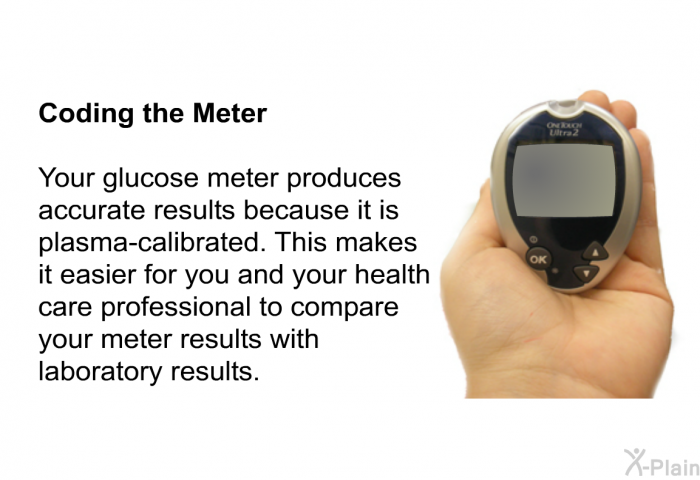 <B>Coding the Meter</B> 
Your glucose meter produces accurate results because it is plasma-calibrated. This makes it easier for you and your health care professional to compare your meter results with laboratory results.