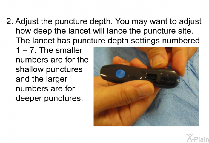 Adjust the puncture depth. You may want to adjust how deep the lancet will lance the puncture site. The lancet has puncture depth settings numbered 1 – 7. The smaller numbers are for the shallow punctures and the larger numbers are for deeper punctures.
