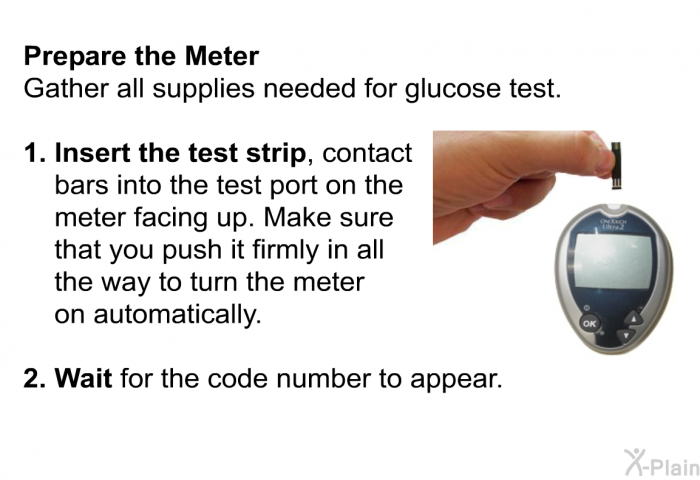 Prepare the Meter Gather all supplies needed for glucose test.  <B>Insert the test strip</B>, contact bars into the test port on the meter facing up. Make sure that you push it firmly in all the way to turn the meter on automatically. <B>Wait</B> for the code number to appear.