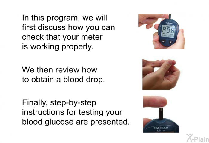In this health information, we will first discuss how you can check that your meter is working properly. We then review how to obtain a blood drop. Finally, step-by-step instructions for testing your blood glucose are presented.