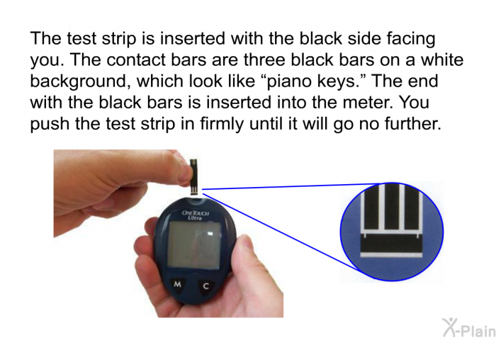 The test strip is inserted with the black side facing you. The contact bars are three black bars on a white background, which look like “piano keys.” The end with the black bars is inserted into the meter. You push the test strip in firmly until it will go no further.