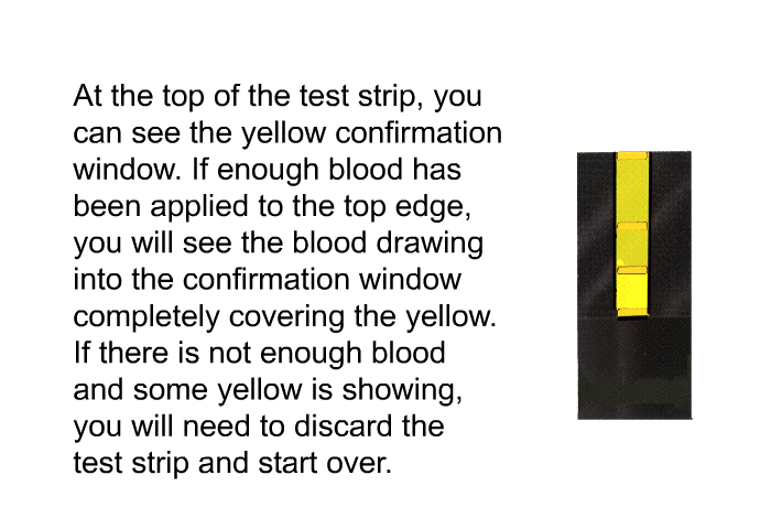 At the top of the test strip, you can see the yellow confirmation window. If enough blood has been applied to the top edge, you will see the blood drawing into the confirmation window completely covering the yellow. If there is not enough blood and some yellow is showing, you will need to discard the test strip and start over.