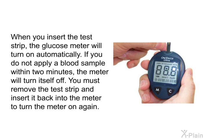 When you insert the test strip, the glucose meter will turn on automatically. If you do not apply a blood sample within two minutes, the meter will turn itself off. You must remove the test strip and insert it back into the meter to turn the meter on again.