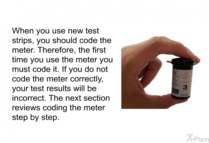 When you use new test strips, you should code the meter. Therefore, the first time you use the meter you must code it. If you do not code the meter correctly, your test results will be incorrect. The next section reviews coding the meter step by step: