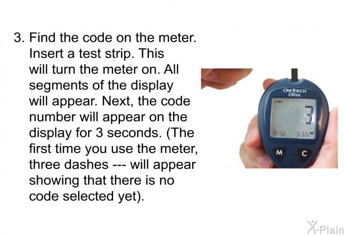 Find the code on the meter. 
Insert a test strip. This will turn the meter on. All segments of the display will appear. Next, the code number will appear on the display for 3 seconds. (The first time you use the meter, three dashes --- will appear showing that there is no code selected yet).