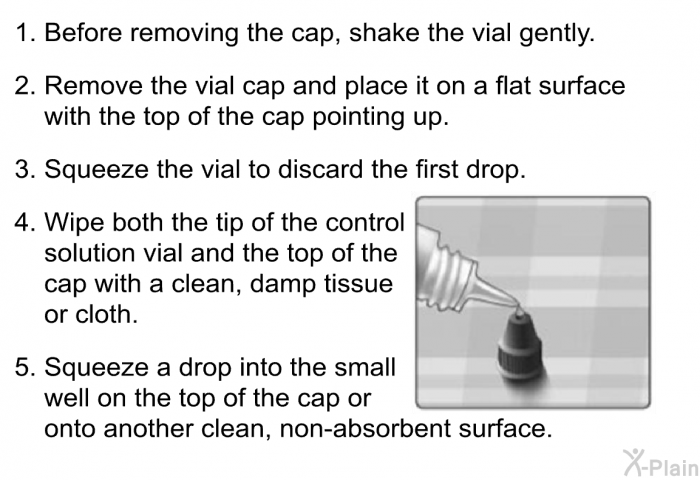 Before removing the cap, shake the vial gently. Remove the vial cap and place it on a flat surface with the top of the cap pointing up. Squeeze the vial to discard the first drop. Wipe both the tip of the control solution vial and the top of the cap with a clean, damp tissue or cloth. Squeeze a drop into the small well on the top of the cap or onto another clean, non-absorbent surface.