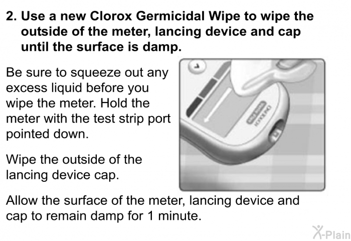 <B>Use a new Clorox Germicidal Wipe to wipe the outside of the meter, lancing device and cap until the surface is damp.</B>    Be sure to squeeze out any excess liquid before you wipe the meter. Hold the meter with the test strip port pointed down. 
 Wipe the outside of the lancing device cap. 
 Allow the surface of the meter, lancing device and cap to remain damp for 1 minute.