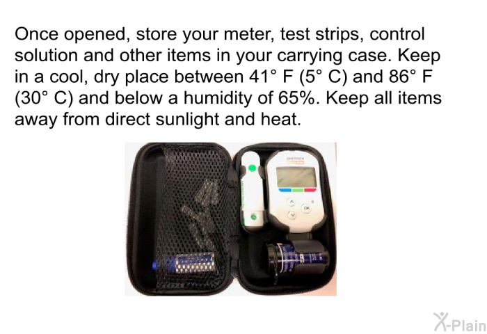 Once opened, store your meter, test strips, control solution and other items in your carrying case. Keep in a cool, dry place between 41° F (5° C) and 86° F (30° C) and below a humidity of 65%. Keep all items away from direct sunlight and heat.