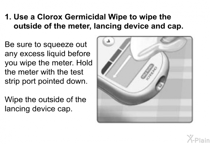 <B>Use a Clorox Germicidal Wipe to wipe the outside of the meter, lancing device and cap.</B>  
 Be sure to squeeze out any excess liquid before you wipe the meter. Hold the meter with the test strip port pointed down. 
 Wipe the outside of the lancing device cap.