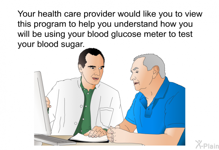 Your health care provider would like you to view this health information to help you understand how you will be using your blood glucose meter to test your blood sugar.