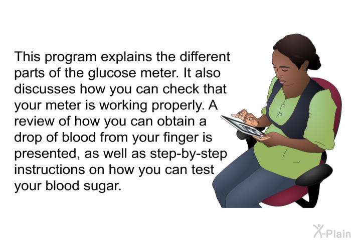 This health information explains the different parts of the glucose meter. It also discusses how you can check that your meter is working properly. A review of how you can obtain a drop of blood from your finger is presented, as well as step-by-step instructions on how you can test your blood sugar.