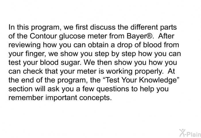 In this health information, we first discuss the different parts of the Contour glucose meter from Bayer . After reviewing how you can obtain a drop of blood from your finger, we show you step by step how you can test your blood sugar. We then show you how you can check that your meter is working properly.