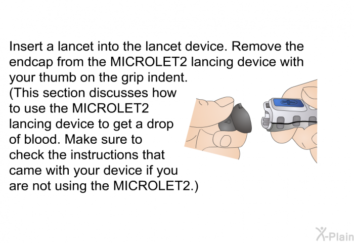 Insert a lancet into the lancet device. Remove the endcap from the MICROLET2 lancing device with your thumb on the grip indent. (This section discusses how to use the MICROLET2 lancing device to get a drop of blood. Make sure to check the instructions that came with your device if you are not using the MICROLET2.)