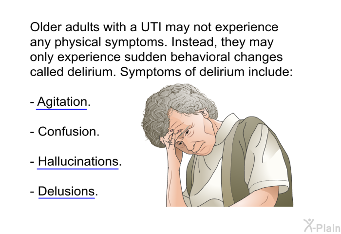 Older adults with a UTI may not experience any physical symptoms. Instead, they may only experience sudden behavioral changes called delirium. Symptoms of delirium include:  Agitation. Confusion. Hallucinations. Delusions.