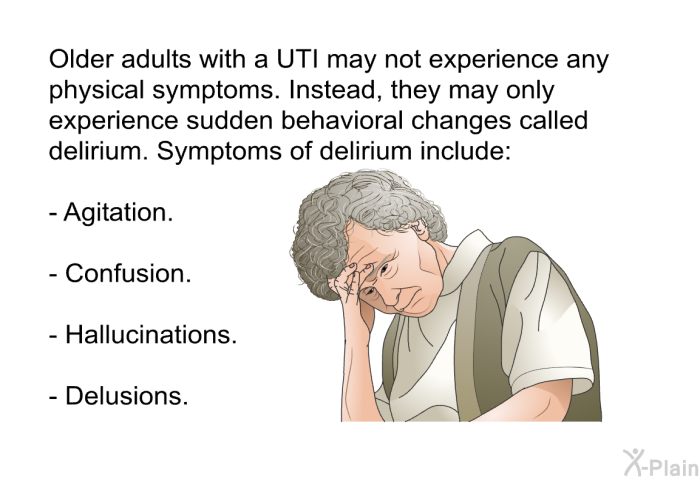 Older adults with a UTI may not experience any physical symptoms. Instead, they may only experience sudden behavioral changes called delirium. Symptoms of delirium include:  Agitation. Confusion. Hallucinations. Delusions.
