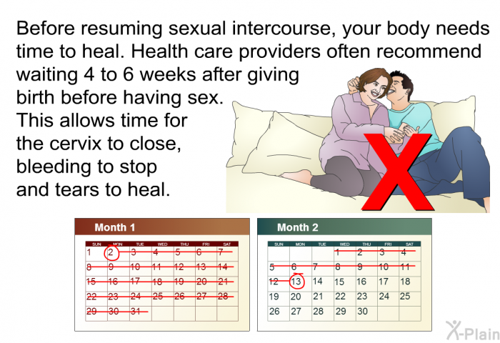 Before resuming sexual intercourse, your body needs time to heal. Health care providers often recommend waiting 4 to 6 weeks after giving birth before having sex. This allows time for the cervix to close, bleeding to stop and tears to heal.