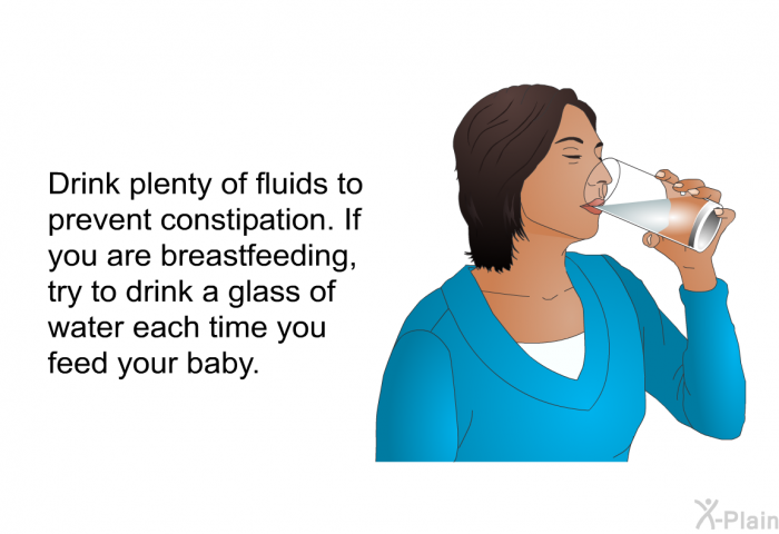 Drink plenty of fluids to prevent constipation. If you are breastfeeding, try to drink a glass of water each time you feed your baby.