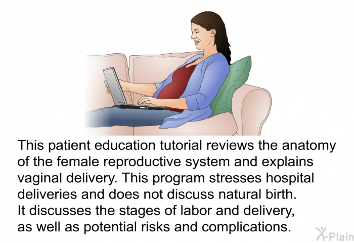This health information reviews the anatomy of the female reproductive system and explains vaginal delivery. This health information stresses hospital deliveries and does not discuss natural birth. It discusses the stages of labor and delivery, as well as potential risks and complications.